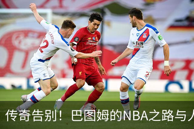 传奇告别！巴图姆的NBA之路与人生新篇章